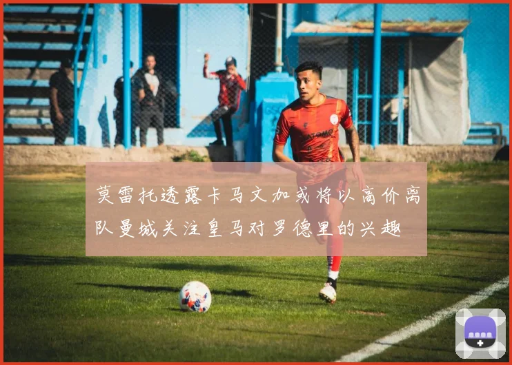 莫雷托透露卡马文加或将以高价离队曼城关注皇马对罗德里的兴趣