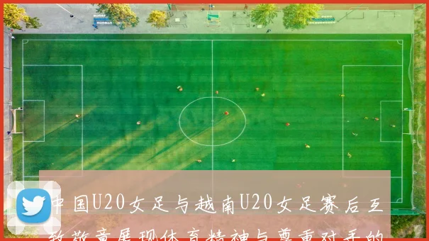 中国U20女足与越南U20女足赛后互致敬意展现体育精神与尊重对手的风范