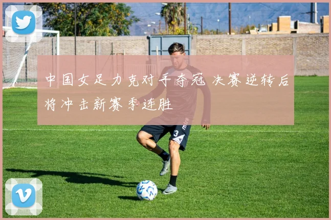 中国女足力克对手夺冠 决赛逆转后将冲击新赛季连胜