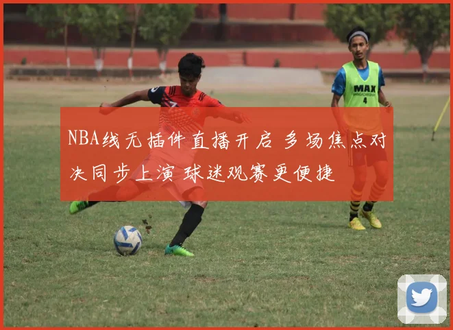 NBA线无插件直播开启 多场焦点对决同步上演 球迷观赛更便捷