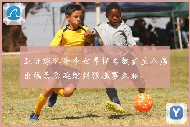 亚洲球队争夺世界杯名额扩至八席出线悬念延续到预选赛末轮