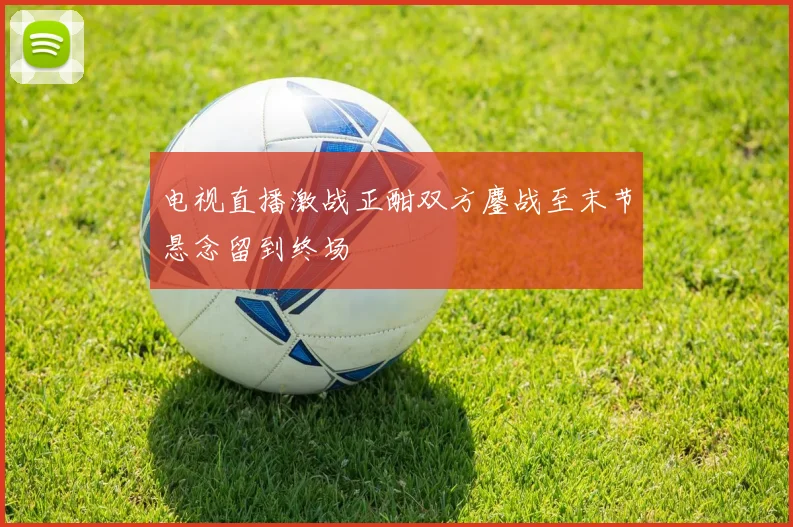 电视直播激战正酣双方鏖战至末节悬念留到终场