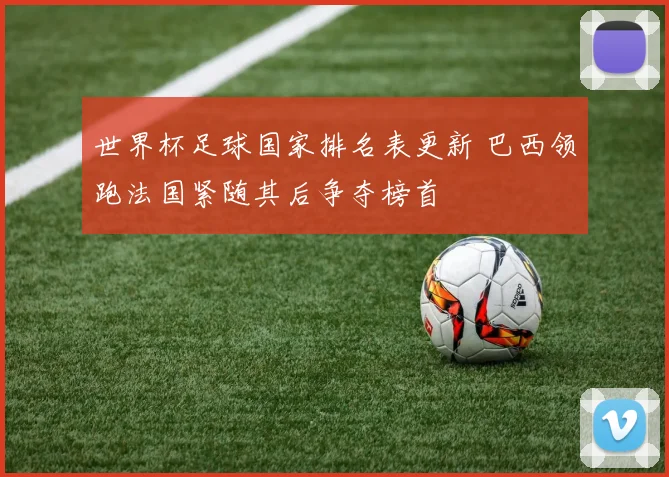 世界杯足球国家排名表更新 巴西领跑法国紧随其后争夺榜首
