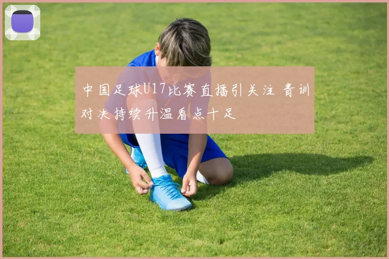 中国足球U17比赛直播引关注 青训对决持续升温看点十足
