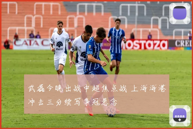 武磊今晚出战中超焦点战 上海海港冲击三分续写争冠悬念