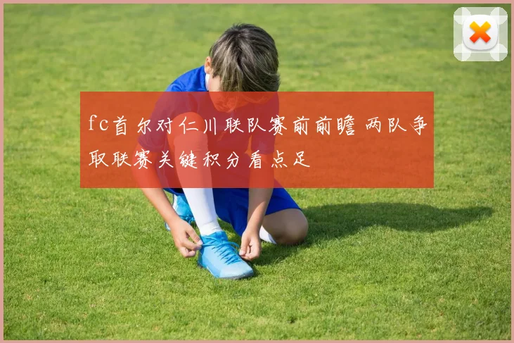 fc首尔对仁川联队赛前前瞻 两队争取联赛关键积分看点足