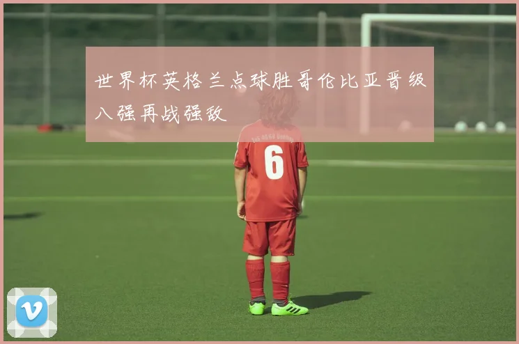 世界杯英格兰点球胜哥伦比亚晋级八强再战强敌