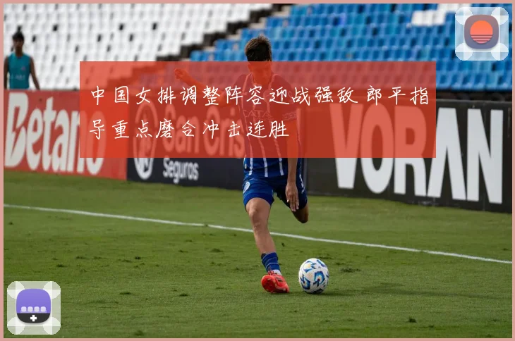 中国女排调整阵容迎战强敌 郎平指导重点磨合冲击连胜