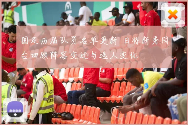 国足历届队员名单更新 旧将新秀同台回顾阵容变迁与选人变化