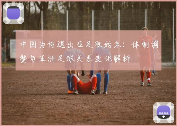 中国为何退出亚足联始末：体制调整与亚洲足球关系变化解析