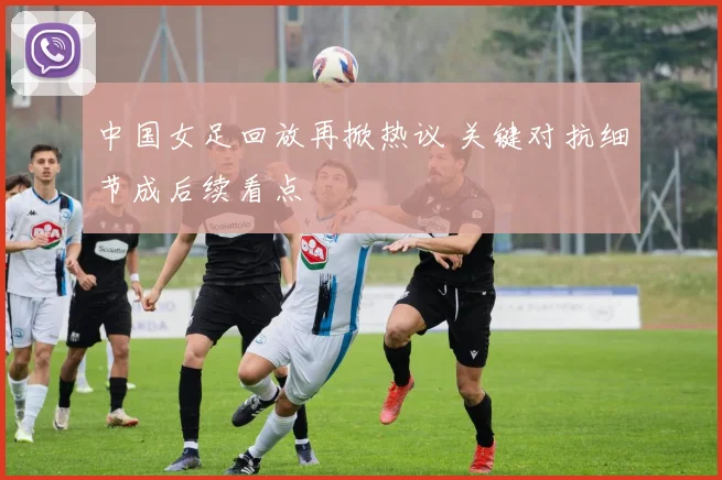 中国女足回放再掀热议 关键对抗细节成后续看点