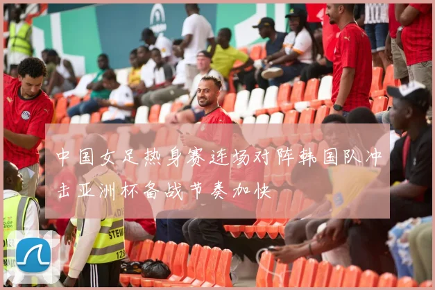 中国女足热身赛连场对阵韩国队冲击亚洲杯备战节奏加快