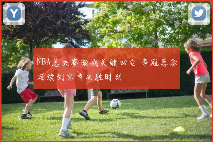 NBA总决赛激战关键回合 争冠悬念延续到末节决胜时刻