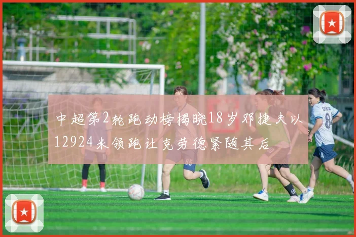 中超第2轮跑动榜揭晓18岁邓捷夫以12924米领跑让克劳德紧随其后