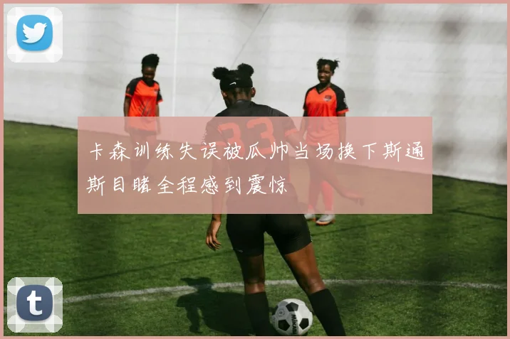 卡森训练失误被瓜帅当场换下斯通斯目睹全程感到震惊