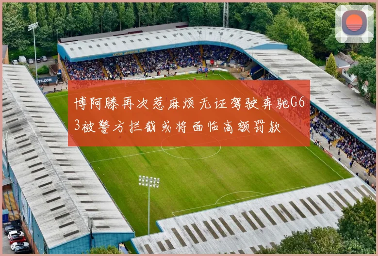 博阿滕再次惹麻烦无证驾驶奔驰G63被警方拦截或将面临高额罚款