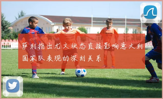 萨利指出尤文状态直接影响意大利国家队表现的深刻关系