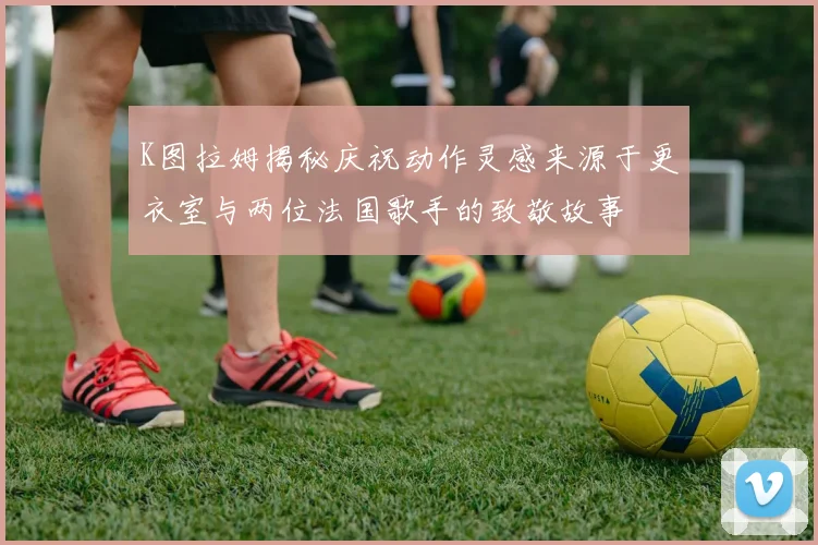 K图拉姆揭秘庆祝动作灵感来源于更衣室与两位法国歌手的致敬故事