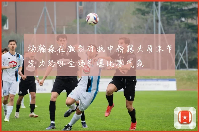 杨瀚森在激烈对抗中崭露头角末节发力怒吼全场引爆比赛气氛
