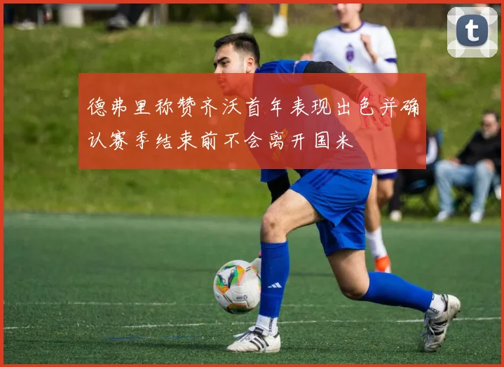 德弗里称赞齐沃首年表现出色并确认赛季结束前不会离开国米