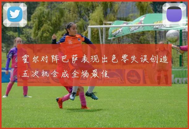 霍尔对阵巴萨表现出色零失误创造五次机会成全场最佳
