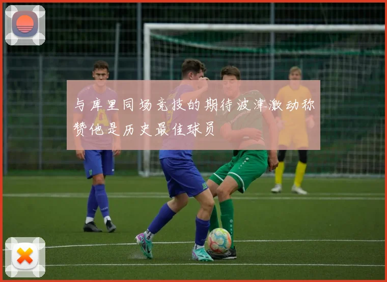与库里同场竞技的期待波津激动称赞他是历史最佳球员