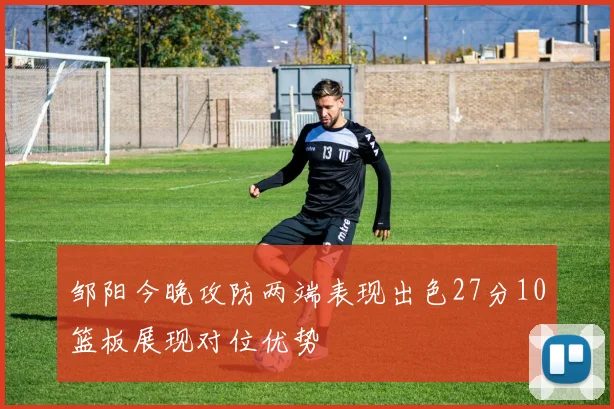 邹阳今晚攻防两端表现出色27分10篮板展现对位优势