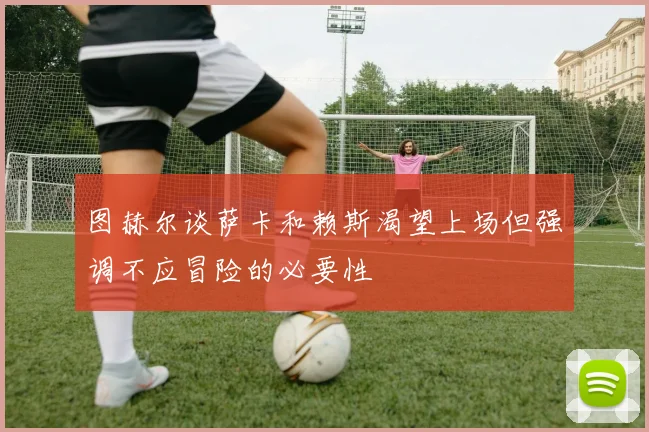 图赫尔谈萨卡和赖斯渴望上场但强调不应冒险的必要性
