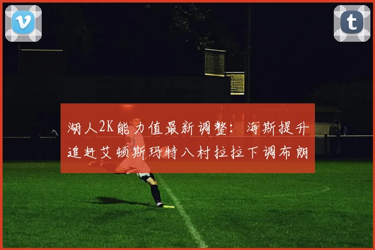 湖人2K能力值最新调整：海斯提升追赶艾顿斯玛特八村拉拉下调布朗尼小幅上升