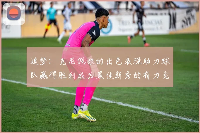 追梦：克尼佩尔的出色表现助力球队赢得胜利成为最佳新秀的有力竞争者